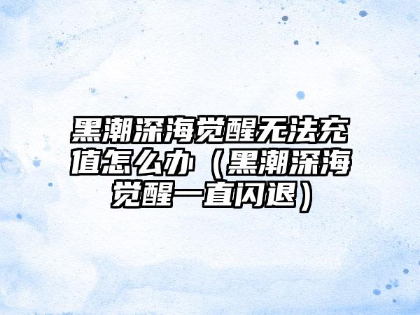 黑潮深海觉醒无法充值怎么办（黑潮深海觉醒一直闪退）