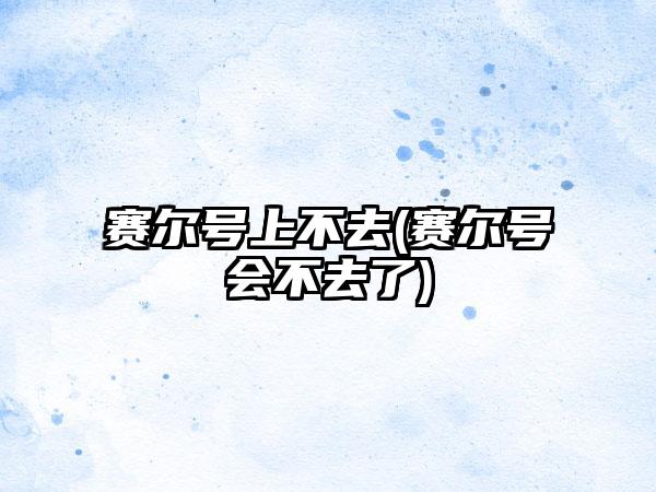 赛尔号上不去(赛尔号会不去了)