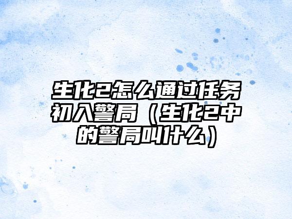 生化2怎么通过任务初入警局（生化2中的警局叫什么）