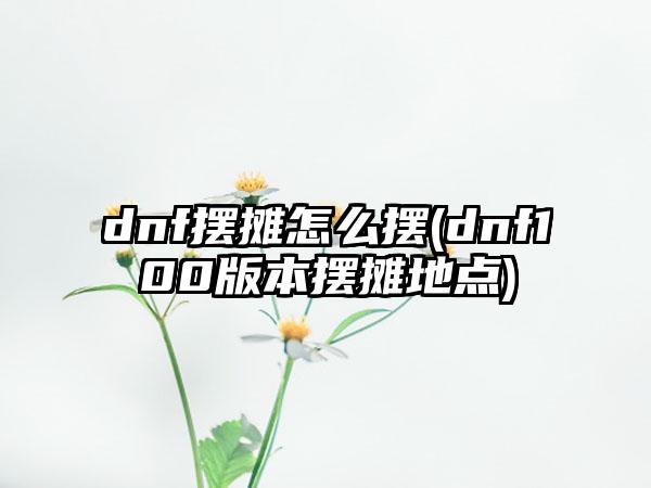 dnf摆摊怎么摆(dnf100版本摆摊地点)
