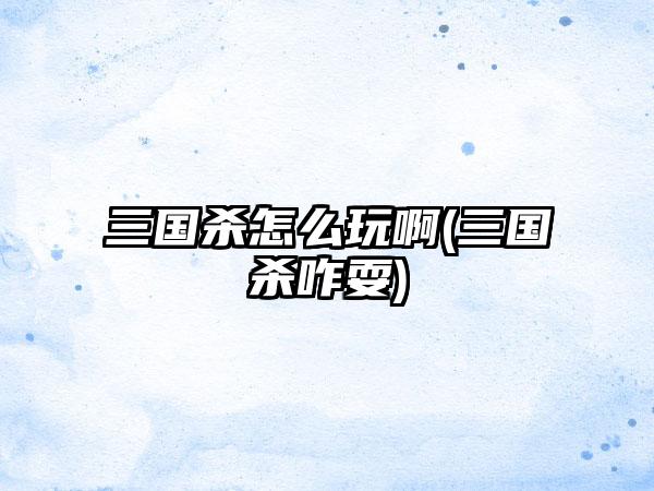 三国杀怎么玩啊(三国杀咋耍)