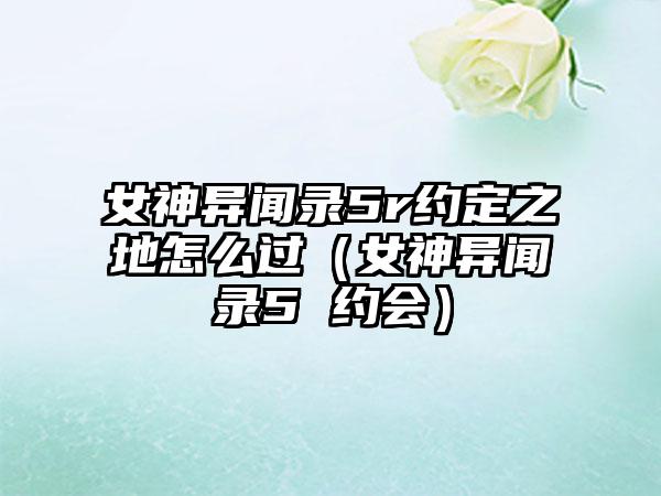 女神异闻录5r约定之地怎么过（女神异闻录5 约会）