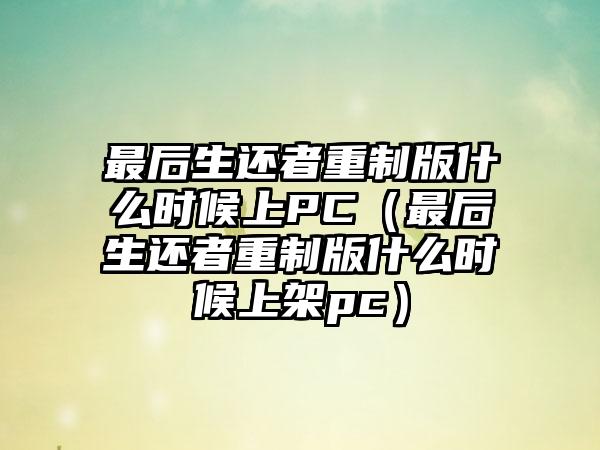 最后生还者重制版什么时候上PC（最后生还者重制版什么时候上架pc）