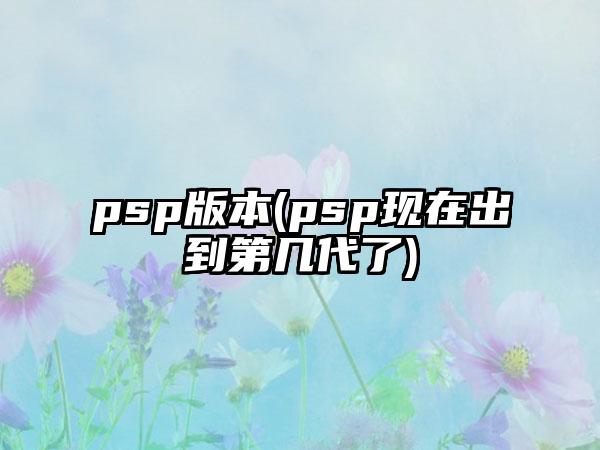 psp版本(psp现在出到第几代了)