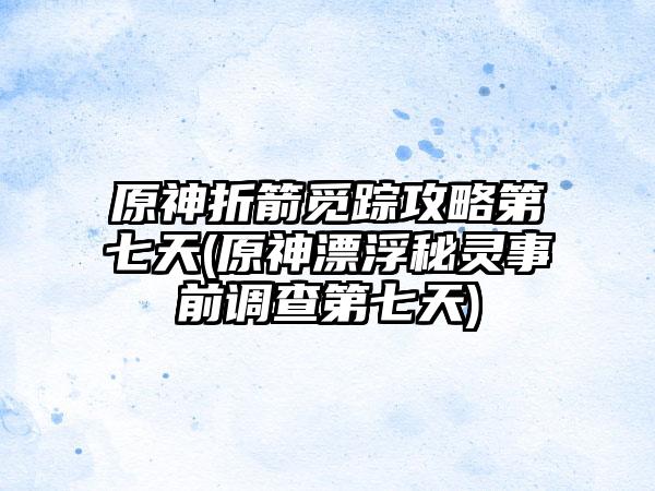 原神折箭觅踪攻略第七天(原神漂浮秘灵事前调查第七天)