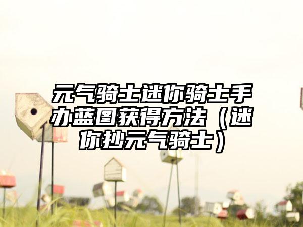 元气骑士迷你骑士手办蓝图获得方法（迷你抄元气骑士）