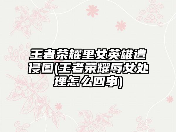 王者荣耀里女英雄遭侵图(王者荣耀辱女处理怎么回事)