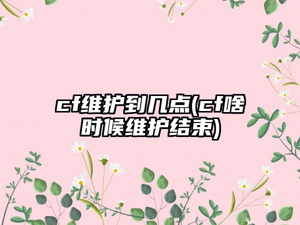 cf维护到几点(cf啥时候维护结束)