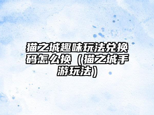 猫之城趣味玩法兑换码怎么换（猫之城手游玩法）