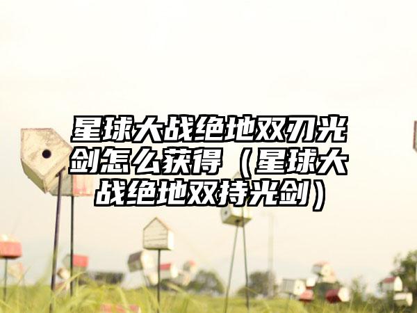 星球大战绝地双刃光剑怎么获得（星球大战绝地双持光剑）
