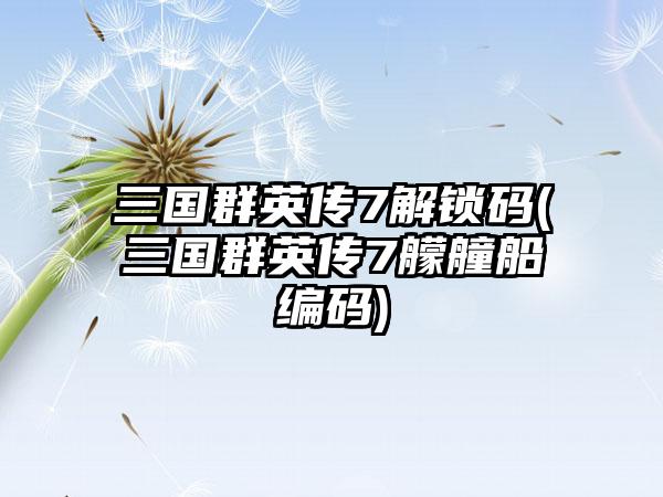 三国群英传7解锁码(三国群英传7艨艟船编码)