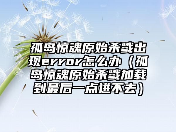 孤岛惊魂原始杀戮出现error怎么办（孤岛惊魂原始杀戮加载到最后一点进不去）