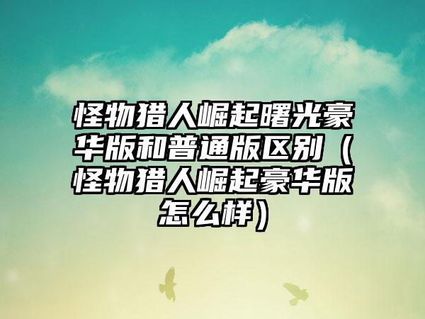 怪物猎人崛起曙光豪华版和普通版区别（怪物猎人崛起豪华版怎么样）