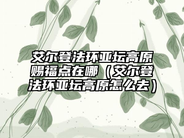 艾尔登法环亚坛高原赐福点在哪（艾尔登法环亚坛高原怎么去）