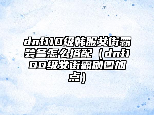 dnf110级韩服女街霸装备怎么搭配（dnf100级女街霸刷图加点）