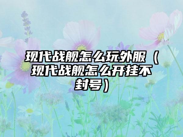 现代战舰怎么玩外服（现代战舰怎么开挂不封号）