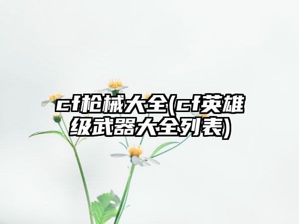 cf枪械大全(cf英雄级武器大全列表)