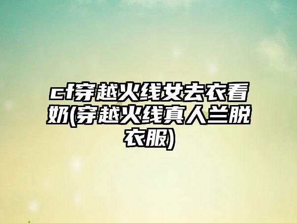 cf穿越火线女去衣看奶(穿越火线真人兰脱衣服)