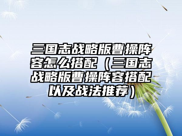 三国志战略版曹操阵容怎么搭配（三国志战略版曹操阵容搭配以及战法推荐）