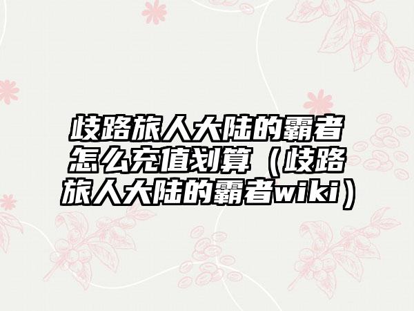 歧路旅人大陆的霸者怎么充值划算（歧路旅人大陆的霸者wiki）