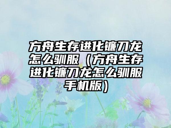 方舟生存进化镰刀龙怎么驯服（方舟生存进化镰刀龙怎么驯服手机版）