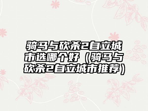 骑马与砍杀2自立城市选哪个好（骑马与砍杀2自立城市推荐）