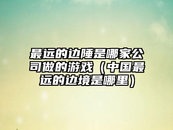 最远的边陲是哪家公司做的游戏（中国最远的边境是哪里）