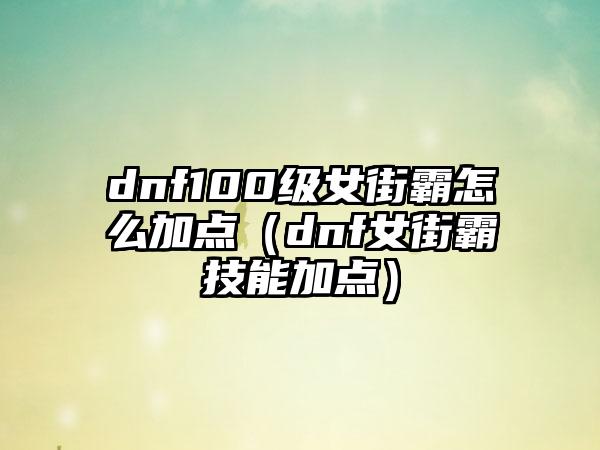 dnf100级女街霸怎么加点（dnf女街霸技能加点）