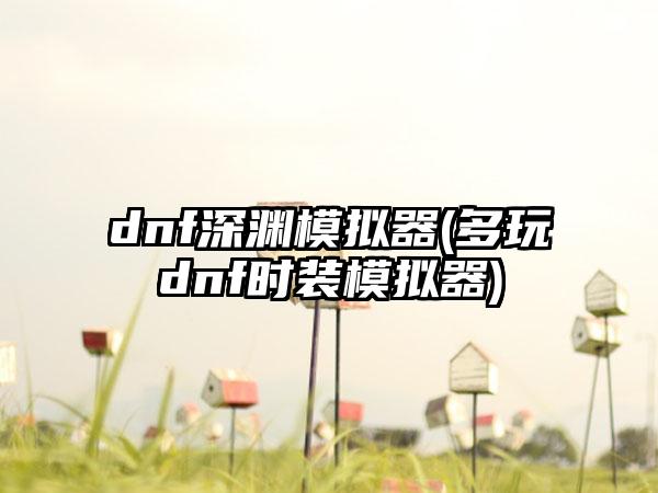 dnf深渊模拟器(多玩dnf时装模拟器)