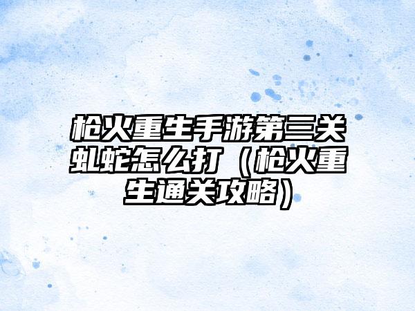枪火重生手游第三关虬蛇怎么打（枪火重生通关攻略）
