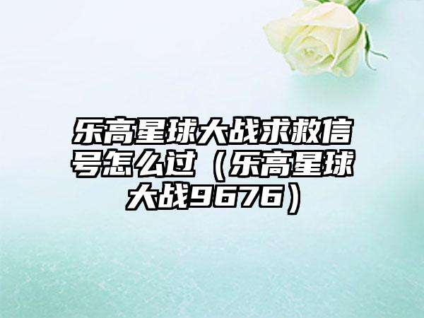 乐高星球大战求救信号怎么过（乐高星球大战9676）