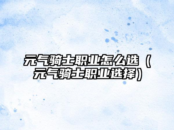 元气骑士职业怎么选（元气骑士职业选择）