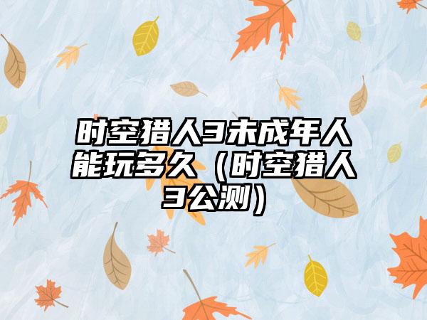 时空猎人3未成年人能玩多久（时空猎人3公测）