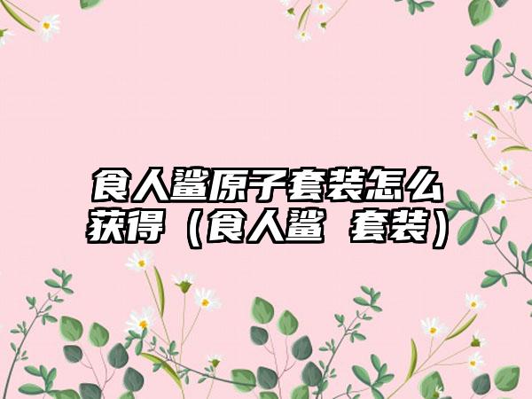 食人鲨原子套装怎么获得（食人鲨 套装）