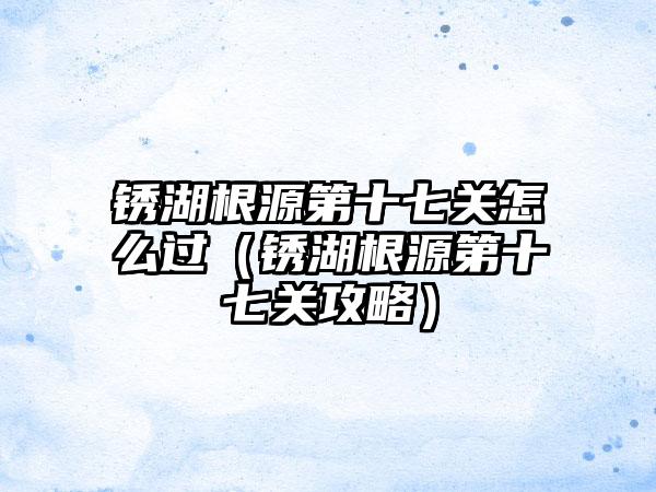 锈湖根源第十七关怎么过（锈湖根源第十七关攻略）