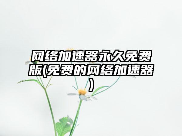 网络加速器永久免费版(免费的网络加速器)