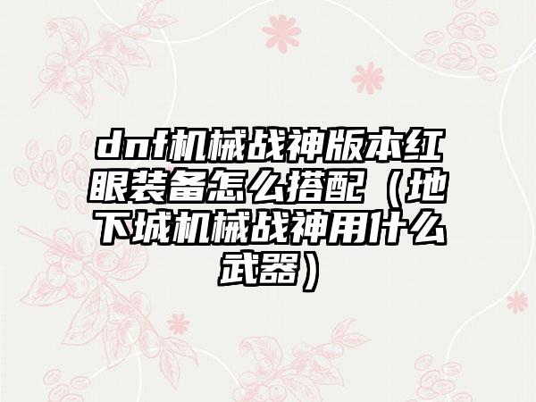 dnf机械战神版本红眼装备怎么搭配（地下城机械战神用什么武器）