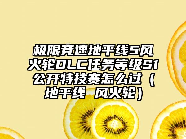 极限竞速地平线5风火轮DLC任务等级S1公开特技赛怎么过（地平线 风火轮）