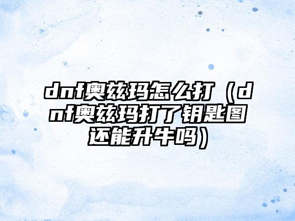 dnf奥兹玛怎么打（dnf奥兹玛打了钥匙图还能升牛吗）