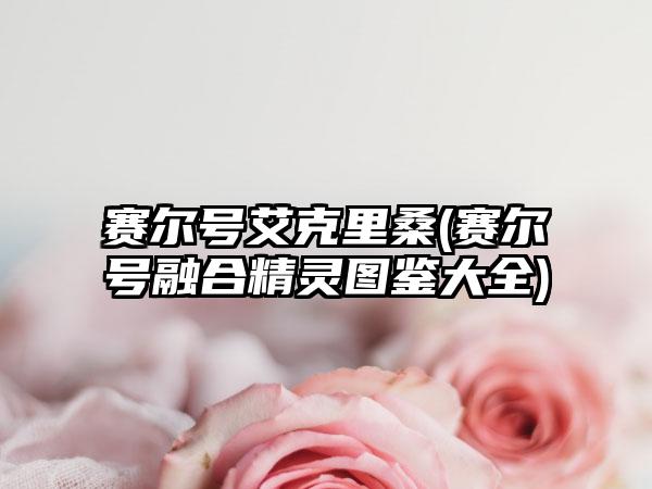赛尔号艾克里桑(赛尔号融合精灵图鉴大全)