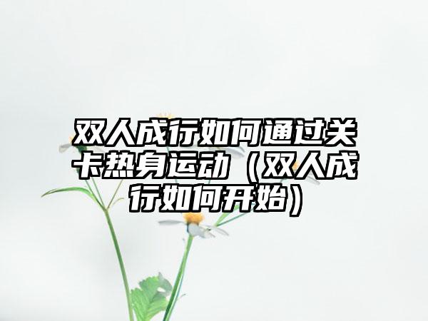 双人成行如何通过关卡热身运动（双人成行如何开始）