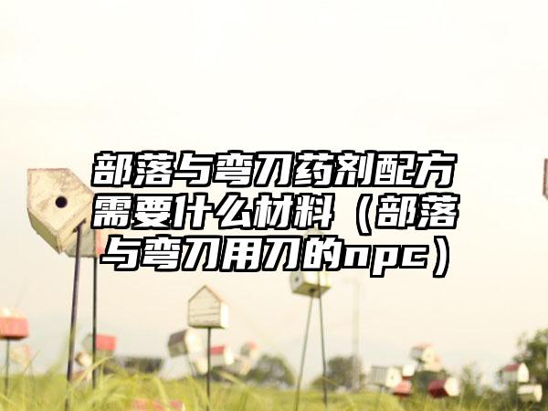 部落与弯刀药剂配方需要什么材料（部落与弯刀用刀的npc）