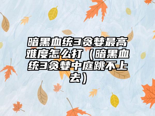 暗黑血统3贪婪最高难度怎么打（暗黑血统3贪婪中庭跳不上去）