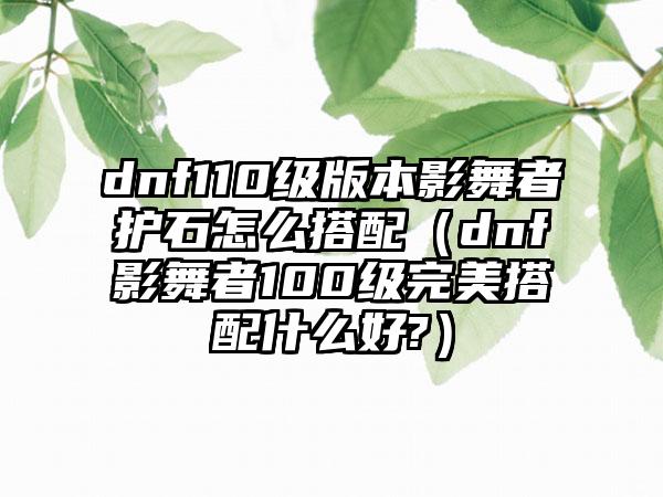 dnf110级版本影舞者护石怎么搭配（dnf影舞者100级完美搭配什么好?）