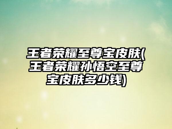 王者荣耀至尊宝皮肤(王者荣耀孙悟空至尊宝皮肤多少钱)