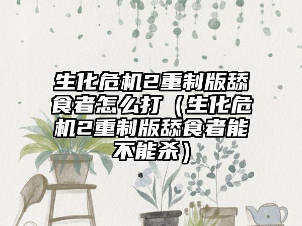 生化危机2重制版舔食者怎么打（生化危机2重制版舔食者能不能杀）