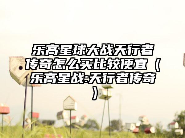 乐高星球大战天行者传奇怎么买比较便宜（乐高星战:天行者传奇）