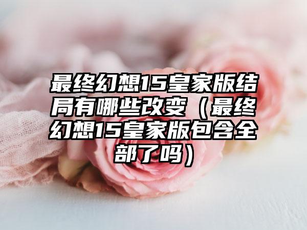 最终幻想15皇家版结局有哪些改变（最终幻想15皇家版包含全部了吗）