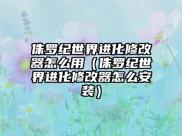 侏罗纪世界进化修改器怎么用（侏罗纪世界进化修改器怎么安装）