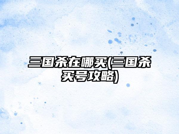 三国杀在哪买(三国杀买号攻略)